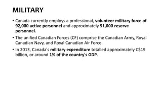 MILITARY
• Canada currently employs a professional, volunteer military force of
92,000 active personnel and approximately 51,000 reserve
personnel.
• The unified Canadian Forces (CF) comprise the Canadian Army, Royal
Canadian Navy, and Royal Canadian Air Force.
• In 2013, Canada's military expenditure totalled approximately C$19
billion, or around 1% of the country's GDP.
 