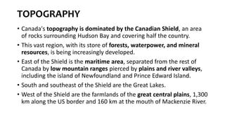 TOPOGRAPHY
• Canada's topography is dominated by the Canadian Shield, an area
of rocks surrounding Hudson Bay and covering half the country.
• This vast region, with its store of forests, waterpower, and mineral
resources, is being increasingly developed.
• East of the Shield is the maritime area, separated from the rest of
Canada by low mountain ranges pierced by plains and river valleys,
including the island of Newfoundland and Prince Edward Island.
• South and southeast of the Shield are the Great Lakes.
• West of the Shield are the farmlands of the great central plains, 1,300
km along the US border and 160 km at the mouth of Mackenzie River.
 