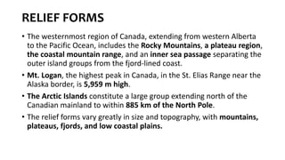 RELIEF FORMS
• The westernmost region of Canada, extending from western Alberta
to the Pacific Ocean, includes the Rocky Mountains, a plateau region,
the coastal mountain range, and an inner sea passage separating the
outer island groups from the fjord-lined coast.
• Mt. Logan, the highest peak in Canada, in the St. Elias Range near the
Alaska border, is 5,959 m high.
• The Arctic Islands constitute a large group extending north of the
Canadian mainland to within 885 km of the North Pole.
• The relief forms vary greatly in size and topography, with mountains,
plateaus, fjords, and low coastal plains.
 