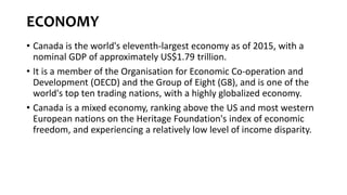 ECONOMY
• Canada is the world's eleventh-largest economy as of 2015, with a
nominal GDP of approximately US$1.79 trillion.
• It is a member of the Organisation for Economic Co-operation and
Development (OECD) and the Group of Eight (G8), and is one of the
world's top ten trading nations, with a highly globalized economy.
• Canada is a mixed economy, ranking above the US and most western
European nations on the Heritage Foundation's index of economic
freedom, and experiencing a relatively low level of income disparity.
 
