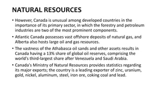 NATURAL RESOURCES
• However, Canada is unusual among developed countries in the
importance of its primary sector, in which the forestry and petroleum
industries are two of the most prominent components.
• Atlantic Canada possesses vast offshore deposits of natural gas, and
Alberta also hosts large oil and gas resources.
• The vastness of the Athabasca oil sands and other assets results in
Canada having a 13% share of global oil reserves, comprising the
world's third-largest share after Venezuela and Saudi Arabia.
• Canada's Ministry of Natural Resources provides statistics regarding
its major exports; the country is a leading exporter of zinc, uranium,
gold, nickel, aluminum, steel, iron ore, coking coal and lead.
 