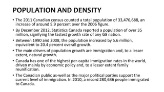 POPULATION AND DENSITY
• The 2011 Canadian census counted a total population of 33,476,688, an
increase of around 5.9 percent over the 2006 figure.
• By December 2012, Statistics Canada reported a population of over 35
million, signifying the fastest growth rate of any G8 nation.
• Between 1990 and 2008, the population increased by 5.6 million,
equivalent to 20.4 percent overall growth.
• The main drivers of population growth are immigration and, to a lesser
extent, natural growth.
• Canada has one of the highest per-capita immigration rates in the world,
driven mainly by economic policy and, to a lesser extent family
reunification.
• The Canadian public as-well as the major political parties support the
current level of immigration. In 2010, a record 280,636 people immigrated
to Canada.
 