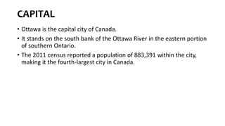 CAPITAL
• Ottawa is the capital city of Canada.
• It stands on the south bank of the Ottawa River in the eastern portion
of southern Ontario.
• The 2011 census reported a population of 883,391 within the city,
making it the fourth-largest city in Canada.
 