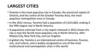 LARGEST CITIES
• Toronto is the most populous city in Canada, the provincial capital of
Ontario, and the centre of the Greater Toronto Area, the most
populous metropolitan area in Canada.
• In the 2011 census, Toronto had a population of 2,615,060, making it
the fifth largest city in North America.
• A population estimate from a city report released in 2013 shows the
city is now the fourth most populous city in North America, after
Mexico City, New York City, and Los Angeles.
• A global city, Toronto is an international centre of business, finance,
arts, and culture, and is widely recognized as one of the most
multicultural and cosmopolitan cities in the world.
 