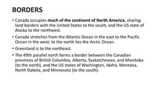BORDERS
• Canada occupies much of the continent of North America, sharing
land borders with the United States to the south, and the US state of
Alaska to the northwest.
• Canada stretches from the Atlantic Ocean in the east to the Pacific
Ocean in the west; to the north lies the Arctic Ocean.
• Greenland is to the northeast.
• The 49th parallel north forms a border between the Canadian
provinces of British Columbia, Alberta, Saskatchewan, and Manitoba
(to the north), and the US states of Washington, Idaho, Montana,
North Dakota, and Minnesota (to the south).
 