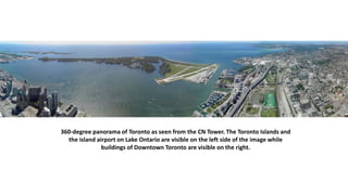 360-degree panorama of Toronto as seen from the CN Tower. The Toronto Islands and
the island airport on Lake Ontario are visible on the left side of the image while
buildings of Downtown Toronto are visible on the right.
 