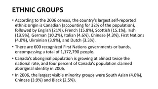 ETHNIC GROUPS
• According to the 2006 census, the country's largest self-reported
ethnic origin is Canadian (accounting for 32% of the population),
followed by English (21%), French (15.8%), Scottish (15.1%), Irish
(13.9%), German (10.2%), Italian (4.6%), Chinese (4.3%), First Nations
(4.0%), Ukrainian (3.9%), and Dutch (3.3%).
• There are 600 recognized First Nations governments or bands,
encompassing a total of 1,172,790 people.
• Canada's aboriginal population is growing at almost twice the
national rate, and four percent of Canada's population claimed
aboriginal identity in 2006.
• In 2006, the largest visible minority groups were South Asian (4.0%),
Chinese (3.9%) and Black (2.5%).
 