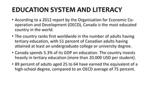 EDUCATION SYSTEM AND LITERACY
• According to a 2012 report by the Organisation for Economic Co-
operation and Development (OECD), Canada is the most educated
country in the world.
• The country ranks first worldwide in the number of adults having
tertiary education, with 51 percent of Canadian adults having
attained at least an undergraduate college or university degree.
• Canada spends 5.3% of its GDP on education. The country invests
heavily in tertiary education (more than 20.000 USD per student).
• 89 percent of adults aged 25 to 64 have earned the equivalent of a
high-school degree, compared to an OECD average of 75 percent.
 