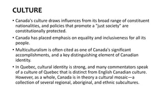 CULTURE
• Canada's culture draws influences from its broad range of constituent
nationalities, and policies that promote a "just society" are
constitutionally protected.
• Canada has placed emphasis on equality and inclusiveness for all its
people.
• Multiculturalism is often cited as one of Canada's significant
accomplishments, and a key distinguishing element of Canadian
identity.
• In Quebec, cultural identity is strong, and many commentators speak
of a culture of Quebec that is distinct from English Canadian culture.
However, as a whole, Canada is in theory a cultural mosaic—a
collection of several regional, aboriginal, and ethnic subcultures.
 