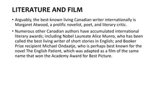 LITERATURE AND FILM
• Arguably, the best-known living Canadian writer internationally is
Margaret Atwood, a prolific novelist, poet, and literary critic.
• Numerous other Canadian authors have accumulated international
literary awards; including Nobel Laureate Alice Munro, who has been
called the best living writer of short stories in English; and Booker
Prize recipient Michael Ondaatje, who is perhaps best known for the
novel The English Patient, which was adapted as a film of the same
name that won the Academy Award for Best Picture.
 