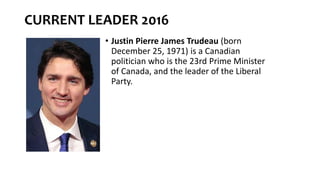 CURRENT LEADER 2016
• Justin Pierre James Trudeau (born
December 25, 1971) is a Canadian
politician who is the 23rd Prime Minister
of Canada, and the leader of the Liberal
Party.
 