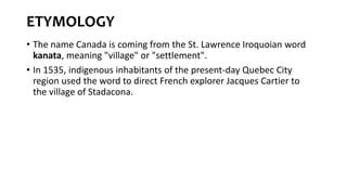 ETYMOLOGY
• The name Canada is coming from the St. Lawrence Iroquoian word
kanata, meaning "village" or "settlement".
• In 1535, indigenous inhabitants of the present-day Quebec City
region used the word to direct French explorer Jacques Cartier to
the village of Stadacona.
 
