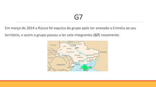 G7
Em março de 2014 a Rússia foi expulsa do grupo após ter anexado a Criméia ao seu
território, e assim o grupo passou a ter sete integrantes (G7) novamente.
 