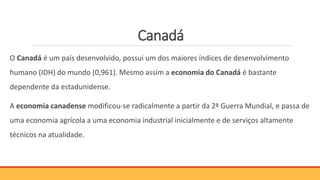 Canadá
O Canadá é um país desenvolvido, possui um dos maiores índices de desenvolvimento
humano (IDH) do mundo (0,961). Mesmo assim a economia do Canadá é bastante
dependente da estadunidense.
A economia canadense modificou-se radicalmente a partir da 2ª Guerra Mundial, e passa de
uma economia agrícola a uma economia industrial inicialmente e de serviços altamente
técnicos na atualidade.
 