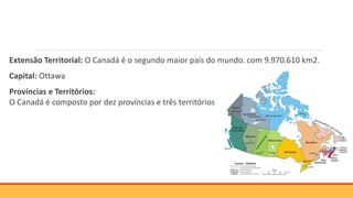Extensão Territorial: O Canadá é o segundo maior país do mundo, com 9.970.610 km2.
Capital: Ottawa
Províncias e Territórios:
O Canadá é composto por dez províncias e três territórios
 