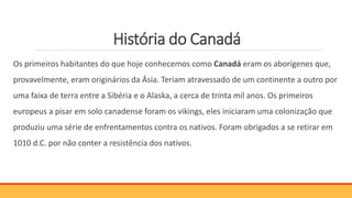 História do Canadá
Os primeiros habitantes do que hoje conhecemos como Canadá eram os aborígenes que,
provavelmente, eram originários da Ásia. Teriam atravessado de um continente a outro por
uma faixa de terra entre a Sibéria e o Alaska, a cerca de trinta mil anos. Os primeiros
europeus a pisar em solo canadense foram os vikings, eles iniciaram uma colonização que
produziu uma série de enfrentamentos contra os nativos. Foram obrigados a se retirar em
1010 d.C. por não conter a resistência dos nativos.
 