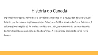 História do Canadá
O primeiro europeu a reivindicar o território canadense foi o navegador italiano Giovani
Caboto (conhecido em inglês como John Cabot), em 1497, a serviço da Coroa Britânica. A
colonização da região só foi iniciada de fato em 1554, pelos franceses, quando Jacques
Cartier desembarcou no golfo de São Lourenço. A região ficou conhecida como Nova
França.
 