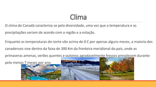 Clima
O clima do Canadá caracteriza-se pela diversidade, uma vez que a temperatura e as
precipitações variam de acordo com a região e a estação.
Enquanto as temperaturas do norte vão acima de 0 C por apenas alguns meses, a maioria dos
canadenses vive dentro da faixa de 300 Km da fronteira meridional do país, onde as
primaveras amenas, verões quentes e outonos agradavelmente frescos prevalecem durante
pelo menos 7 meses por ano.
 