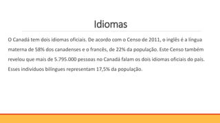 Idiomas
O Canadá tem dois idiomas oficiais. De acordo com o Censo de 2011, o inglês é a língua
materna de 58% dos canadenses e o francês, de 22% da população. Este Censo também
revelou que mais de 5.795.000 pessoas no Canadá falam os dois idiomas oficiais do país.
Esses indivíduos bilíngues representam 17,5% da população.
 