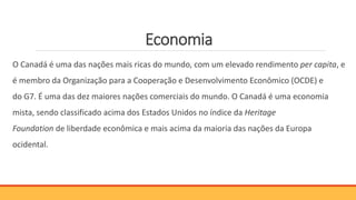 Economia
O Canadá é uma das nações mais ricas do mundo, com um elevado rendimento per capita, e
é membro da Organização para a Cooperação e Desenvolvimento Econômico (OCDE) e
do G7. É uma das dez maiores nações comerciais do mundo. O Canadá é uma economia
mista, sendo classificado acima dos Estados Unidos no índice da Heritage
Foundation de liberdade econômica e mais acima da maioria das nações da Europa
ocidental.
 