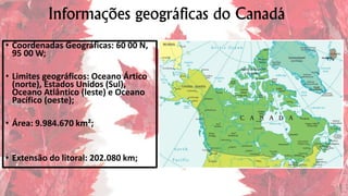 Informações geográficas do Canadá
• Coordenadas Geográficas: 60 00 N,
95 00 W;
• Limites geográficos: Oceano Ártico
(norte), Estados Unidos (Sul),
Oceano Atlântico (leste) e Oceano
Pacífico (oeste);
• Área: 9.984.670 km²;
• Extensão do litoral: 202.080 km;
 