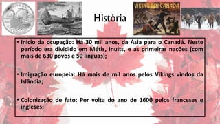 História
• Inicio da ocupação: Há 30 mil anos, da Ásia para o Canadá. Neste
período era dividido em Métis, Inuits, e as primeiras nações (com
mais de 630 povos e 50 línguas);
• Imigração europeia: Há mais de mil anos pelos Vikings vindos da
Islândia;
• Colonização de fato: Por volta do ano de 1600 pelos franceses e
ingleses;
 