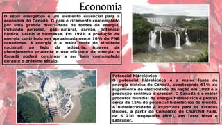 O setor energético é um elemento essencial para a
economia do Canadá. O país é ricamente contemplado
por uma grande diversidade de fontes de energia,
incluindo petróleo, gás natural, carvão, potencial
hídrico, urânio e biomassa. Em 1993, a produção de
energia contribuiu em aproximadamente 10% do PNB
canadense. A energia é a maior fonte de atividade
nacional, ao lado da indústria. Através de
planejamento prudente e uso eficiente da energia, o
Canadá poderá continuar a ser bem contemplado
durante o próximo século.
Potencial hidrelétrico
O potencial hidrelétrico é a maior fonte de
energia elétrica do Canadá, abastecendo 61% do
suprimento de eletricidade da nação em 1993 e a
produção continua a crescer. O Canadá é o maior
produtor mundial de energia hidrelétrica e produz
cerca de 15% do potencial hidrelétrico do mundo.
A hidreletricidade é exportada para os Estados
Unidos, a partir do Complexo de Churchill Falls,
de 5 230 megawatts (MW), em Terra Nova e
Labrador.
 