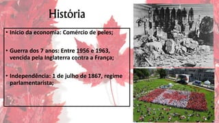 História
• Inicio da economia: Comércio de peles;
• Guerra dos 7 anos: Entre 1956 e 1963,
vencida pela Inglaterra contra a França;
• Independência: 1 de julho de 1867, regime
parlamentarista;
 