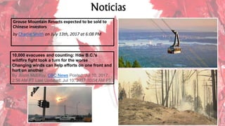 Notícias
Grouse Mountain Resorts expected to be sold to
Chinese investors
by Charlie Smith on July 13th, 2017 at 6:08 PM
10,000 evacuees and counting: How B.C.'s
wildfire fight took a turn for the worse
Changing winds can help efforts on one front and
hurt on another
By Justin McElroy, CBC News Posted: Jul 10, 2017
2:56 AM PT Last Updated: Jul 10, 2017 10:04 AM PT
 