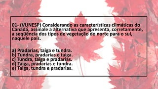 01- (VUNESP) Considerando as características climáticas do
Canadá, assinale a alternativa que apresenta, corretamente,
a seqüência dos tipos de vegetação do norte para o sul,
naquele país.
a) Pradarias, taiga e tundra.
b) Tundra, pradarias e taiga.
c) Tundra, taiga e pradarias.
d) Taiga, pradarias e tundra.
e) Taiga, tundra e pradarias.
 
