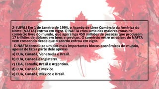 2- (UFAL) Em 1 de Janeiro de 1994, o Acordo de Livre Comércio da América do
Norte (NAFTA) entrou em vigor. O NAFTA criou uma das maiores zonas de
comércio livre do mundo, que agora liga 450 milhões de pessoas que produzem
17 trilhões de dólares em bens e serviços. O comércio entre os países do NAFTA
vem crescendo desde que o acordo entrou em vigor.
O NAFTA tornou-se um dos mais importantes blocos econômicos do mundo,
apesar de fazer parte dele apenas
a) EUA, Canadá, Venezuela e Brasil.
b) EUA, Canadá e Inglaterra.
c) EUA, Canadá, Brasil e Argentina.
d) EUA, Canadá e México.
e) EUA, Canadá, México e Brasil.
 