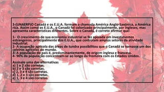 3-(UNAERP)O Canadá e os E.U.A. formam a chamada América Anglo-Saxônica, a América
rica. Assim como os E.U.A., o Canadá foi colonizado principalmente, por ingleses, mas
apresenta características diferentes. Sobre o Canadá, é correto afirmar que:
1- O crescimento de sua economia industrial se fez apoiada em investimentos
estrangeiros, principalmente dos E.U.A., que controlam amplos setores da atividade
industrial.
2- A ocupação agrícola das áreas de tundra possibilitou que o Canadá se tornasse um dos
celeiros agrícolas do mundo.
3- A população do país é, predominantemente, de origem inglesa e francesa.
4- 90% da população concentram-se ao longo da fronteira com os Estados Unidos.
Assinale uma das alternativas
a) 1 e 2 são corretas.
b) 2 e 3 são corretas.
c) 2, 3 e 4 são corretas.
d) 1, 2 e 3 são corretas.
e) 1, 3 e 4 são corretas.
 