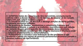 4- (UFMT)Os meios de comunicação têm transmitido constantemente
notícias sobre o desejo da província de Quebec de separar-se do Canadá.
Sobre este país, julgue os itens a seguir.
( ) O Canadá localiza-se a SE dos EUA e abrange porções de terras geladas,
localizadas em baixas latitudes.
( ) Na província de Quebec, predominou a colonização francesa que
determinou o idioma, a cultura e as tradições. Essa diferença com relação
ao restante do país gera a questão da emancipação dessa província.
( ) As maiores cidades canadenses são: Óregon, Louisiana e Montana onde
a indústria predominante é a automobilística.
( ) Politicamente o Canadá é uma federação de dez províncias e três
territórios e adota um regime de governo parlamentar bicameral (senado e
câmaras comuns) do tipo britânico.
 