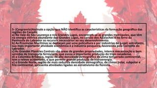 5- (Cesgranrio)Assinale a opção que NÃO identifica as características da formação geográfica das
regiões do Canadá:
a) No Vale do São Lourenço e nos Grandes Lagos, encontram-se as grandes metrópoles, que têm
na energia elétrica abundante dos Grandes Lagos, no carvão dos Apalaches o no ferro da
Península do Labrador os recursos necessários ao seu desenvolvimento.
b) As Províncias Marítimas se destacam por uma policultura e por indústrias de papel; entretanto,
sua mais importante atividade econômica é a indústria pesqueira, favorecida pela Corrente do
Labrador.
c) As Grandes Planícies Centrais são áreas de grandes propriedades, intensa mecanização e bem
servidas de transporte ferroviário, que escoa a importante produção do trigo canadense.
d) a Colúmbia Britânica, região de alta densidade demográfica de clima temperado continental,
tem o relevo acidentado, o que permite grande produção de hidroenergia.
e) o Grande Norte, região de mais reduzida densidade demográfica, de climas polar, subpolar e
frio continental, apresenta atividades ligadas ao extrativismo da floresta.
 
