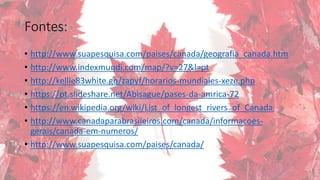 Fontes:
• http://www.suapesquisa.com/paises/canada/geografia_canada.htm
• http://www.indexmundi.com/map/?v=27&l=pt
• http://kellie83white.gq/zapyf/horarios-mundiales-xeze.php
• https://pt.slideshare.net/Abisague/pases-da-amrica-72
• https://en.wikipedia.org/wiki/List_of_longest_rivers_of_Canada
• http://www.canadaparabrasileiros.com/canada/informacoes-
gerais/canada-em-numeros/
• http://www.suapesquisa.com/paises/canada/
 