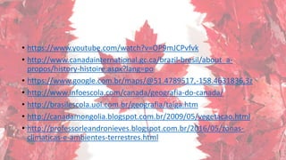 • https://www.youtube.com/watch?v=OP9mJCPvfvk
• http://www.canadainternational.gc.ca/brazil-bresil/about_a-
propos/history-histoire.aspx?lang=po
• https://www.google.com.br/maps/@51.4789517,-158.4631836,3z
• http://www.infoescola.com/canada/geografia-do-canada/
• http://brasilescola.uol.com.br/geografia/taiga.htm
• http://canadamongolia.blogspot.com.br/2009/05/vegetacao.html
• http://professorleandronieves.blogspot.com.br/2016/05/zonas-
climaticas-e-ambientes-terrestres.html
 