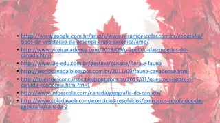 • https://www.google.com.br/amp/s/www.resumoescolar.com.br/geografia/
tipos-de-vegetacao-da-america-anglo-saxonica/amp/
• http://www.vireicanadense.com/2013/09/o-apelido-das-moedas-do-
canada.html
• http://www.lae-edu.com.br/destino/canada/flora-e-fauna
• http://worldcanada.blogspot.com.br/2011/09/fauna-canadense.html
• http://questoesconcursos.blogspot.com.br/2015/01/questoes-sobre-o-
canada-economia.html?m=1
• http://www.infoescola.com/canada/geografia-do-canada/
• http://www.coladaweb.com/exercicios-resolvidos/exercicios-resolvidos-de-
geografia/canada-2
 