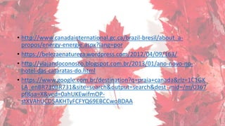 • http://www.canadainternational.gc.ca/brazil-bresil/about_a-
propos/energy-energie.aspx?lang=por
• https://belezaenatureza.wordpress.com/2012/04/09/163/
• http://viajandoconosco.blogspot.com.br/2013/01/ano-novo-no-
hotel-das-cataratas-do.html
• https://www.google.com.br/destination?q=praia+canada&rlz=1C1GK
LA_enBR730BR731&site=search&output=search&dest_mid=/m/0367
pf&sa=X&ved=0ahUKEwifmOP-
stXVAhUCD5AKHTyFCFYQ69EBCCwoBDAA
 