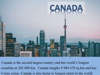 Canada is the second largest country and has world’s longest
coastline at 202 080 km. Canada lengths 9 984 670 sq km and has
6 time zones. Canada is also home to longest street in the world.
 