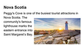 Nova Scotia
Peggy's Cove is one of the busiest tourist attractions in
Nova Scotia. The
community's famous
lighthouse marks the
eastern entrance into
Saint Margaret’s Bay.
 