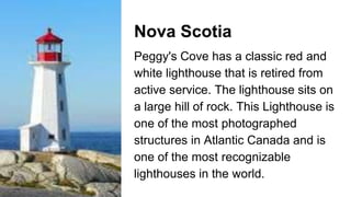 Nova Scotia
Peggy's Cove has a classic red and
white lighthouse that is retired from
active service. The lighthouse sits on
a large hill of rock. This Lighthouse is
one of the most photographed
structures in Atlantic Canada and is
one of the most recognizable
lighthouses in the world.
 