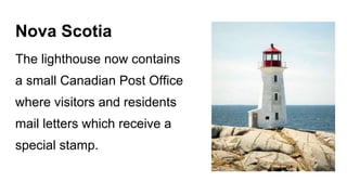 Nova Scotia
The lighthouse now contains
a small Canadian Post Office
where visitors and residents
mail letters which receive a
special stamp.
 