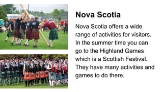 Nova Scotia
Nova Scotia offers a wide
range of activities for visitors.
In the summer time you can
go to the Highland Games
which is a Scottish Festival.
They have many activities and
games to do there.
 