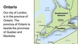 Ontario
Our city of London,
is in the province of
Ontario. The
province of Ontario is
beside the provinces
of Quebec and
Manitoba.
 