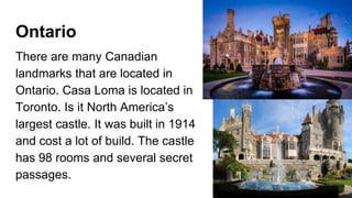 Ontario
There are many Canadian
landmarks that are located in
Ontario. Casa Loma is located in
Toronto. Is it North America’s
largest castle. It was built in 1914
and cost a lot of build. The castle
has 98 rooms and several secret
passages.
 