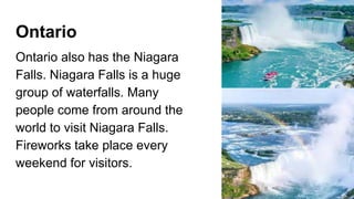 Ontario
Ontario also has the Niagara
Falls. Niagara Falls is a huge
group of waterfalls. Many
people come from around the
world to visit Niagara Falls.
Fireworks take place every
weekend for visitors.
 