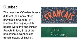 Quebec
The province of Quebec is very
different than many other
provinces in Canada. In
Quebec, the majority of its
people work, live and think in
French. In fact, 81% of the
population in Quebec use
french instead of English.
 