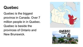 Quebec
Quebec is the biggest
province in Canada. Over 7
million people in in Quebec.
Quebec is beside the
provinces of Ontario and
New Brunswick.
 
