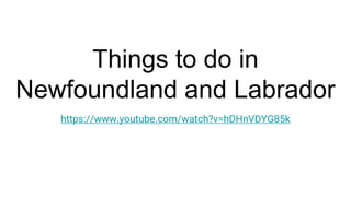 Things to do in
Newfoundland and Labrador
https://www.youtube.com/watch?v=hDHnVDYG85k
 