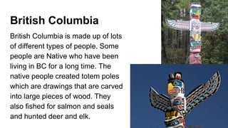 British Columbia
British Columbia is made up of lots
of different types of people. Some
people are Native who have been
living in BC for a long time. The
native people created totem poles
which are drawings that are carved
into large pieces of wood. They
also fished for salmon and seals
and hunted deer and elk.
 
